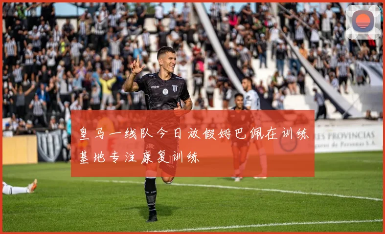 皇马一线队今日放假姆巴佩在训练基地专注康复训练