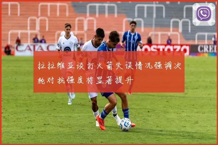 拉拉维亚谈打火箭失误情况强调次轮对抗强度将显著提升