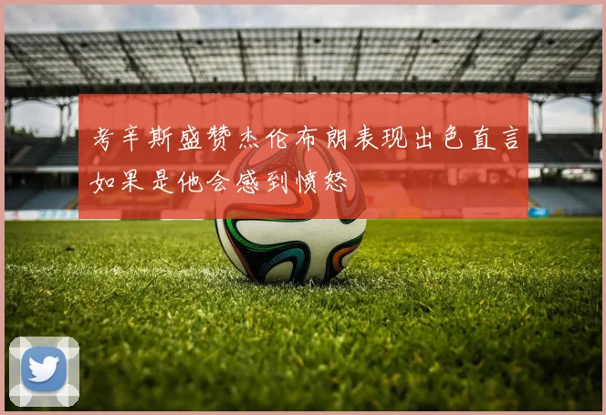考辛斯盛赞杰伦布朗表现出色直言如果是他会感到愤怒