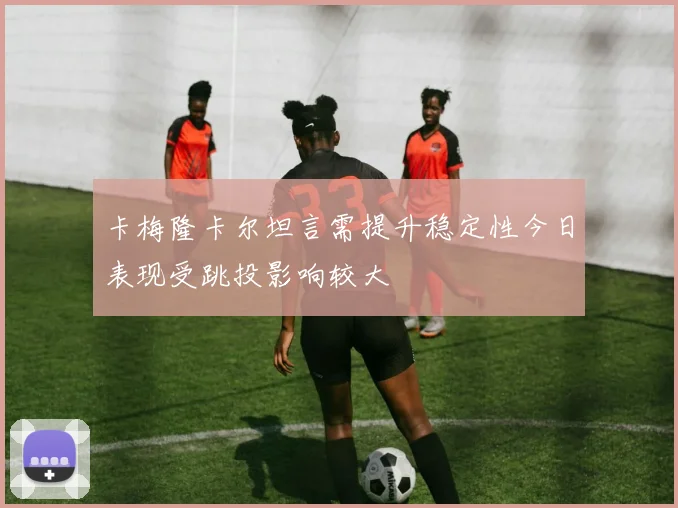 卡梅隆卡尔坦言需提升稳定性今日表现受跳投影响较大