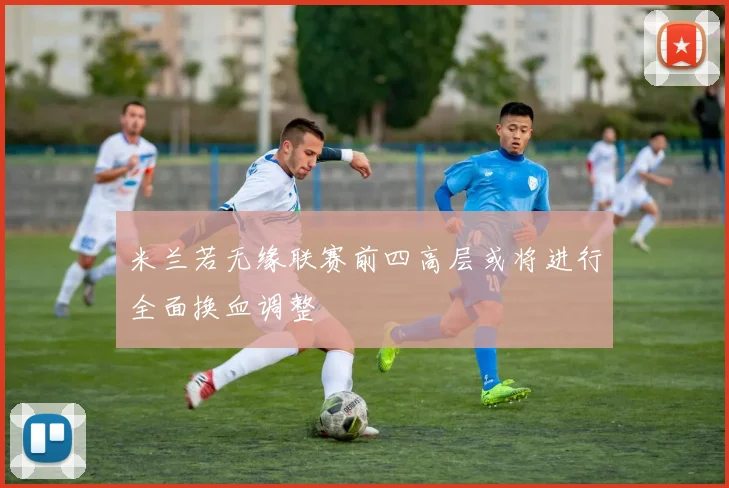 米兰若无缘联赛前四高层或将进行全面换血调整