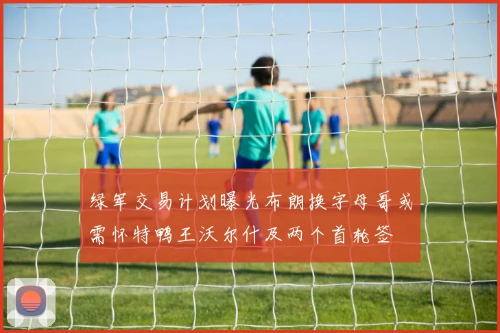 绿军交易计划曝光布朗换字母哥或需怀特鸭王沃尔什及两个首轮签