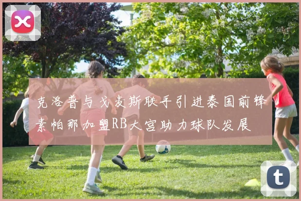 克洛普与戈麦斯联手引进泰国前锋素帕那加盟RB大宫助力球队发展