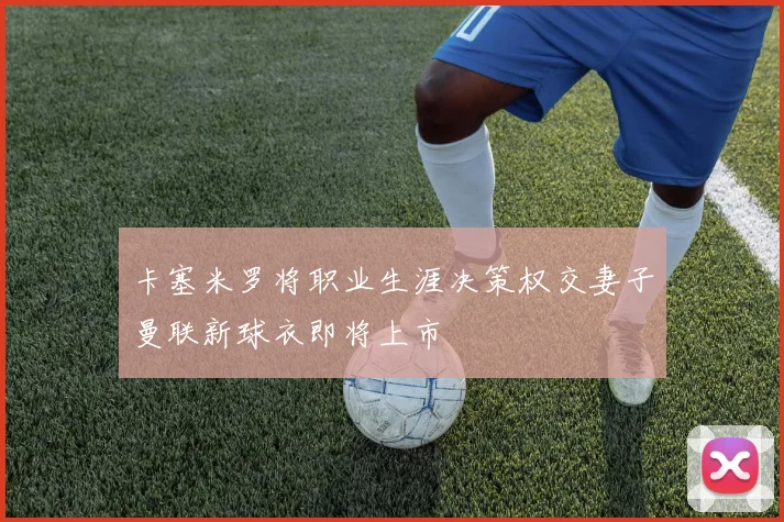 卡塞米罗将职业生涯决策权交妻子曼联新球衣即将上市